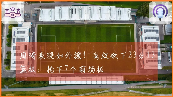 周琦表现如外援！高效砍下23分13篮板，抢下7个前场板