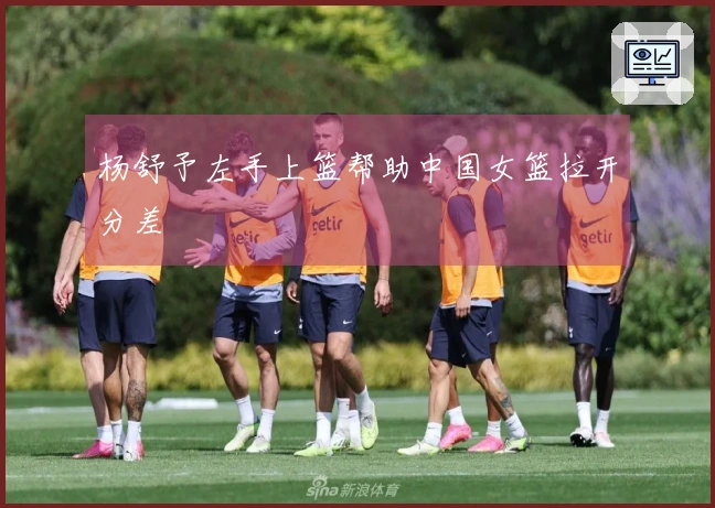 杨舒予左手上篮帮助中国女篮拉开分差