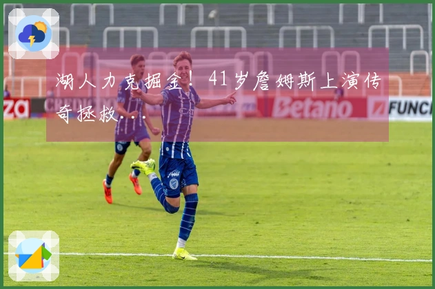 湖人力克掘金！41岁詹姆斯上演传奇拯救...