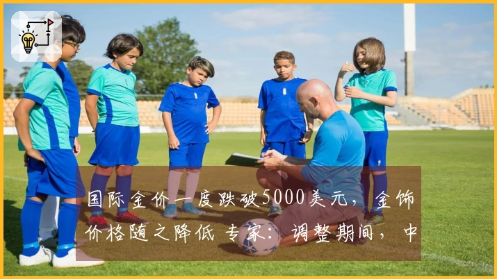 国际金价一度跌破5000美元，金饰价格随之降低 专家：调整期间，中长期牛市趋势仍然有效