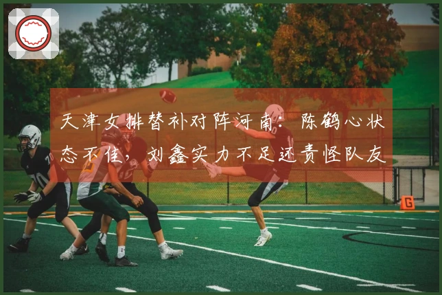 天津女排替补对阵河南：陈鹤心状态不佳，刘鑫实力不足还责怪队友