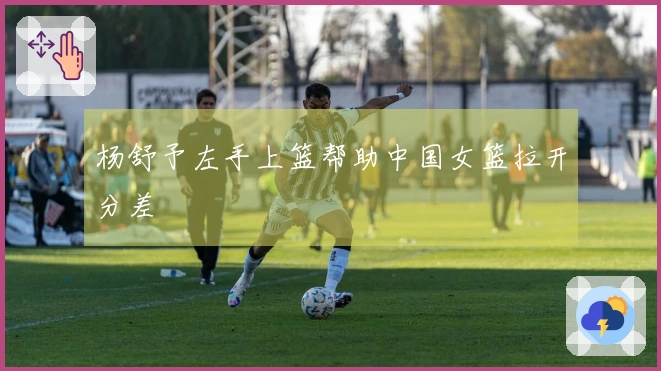 杨舒予左手上篮帮助中国女篮拉开分差