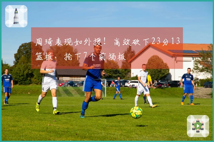 周琦表现如外援！高效砍下23分13篮板，抢下7个前场板