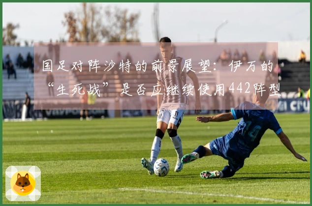 国足对阵沙特的前景展望：伊万的“生死战”是否应继续使用442阵型？保持自信确实艰难