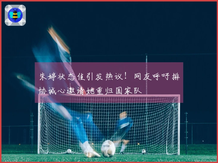 朱婷状态佳引发热议！网友呼吁排协诚心邀请她重归国家队