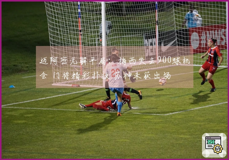 迈阿密无解平局：梅西失去900球机会 门将精彩扑救 苏神未获出场