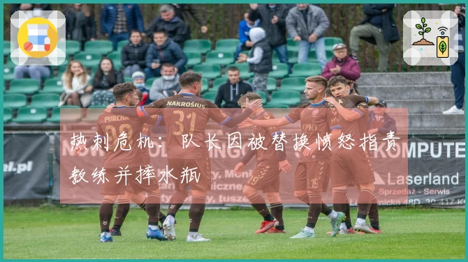 热刺危机：队长因被替换愤怒指责教练并摔水瓶