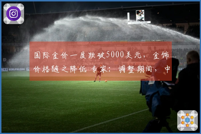 国际金价一度跌破5000美元，金饰价格随之降低 专家：调整期间，中长期牛市趋势仍然有效