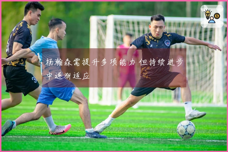 杨瀚森需提升多项能力 但持续进步中逐渐适应